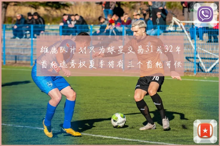 雄鹿队计划只为球星交易31或32年首轮选秀权夏季将有三个首轮可供交易