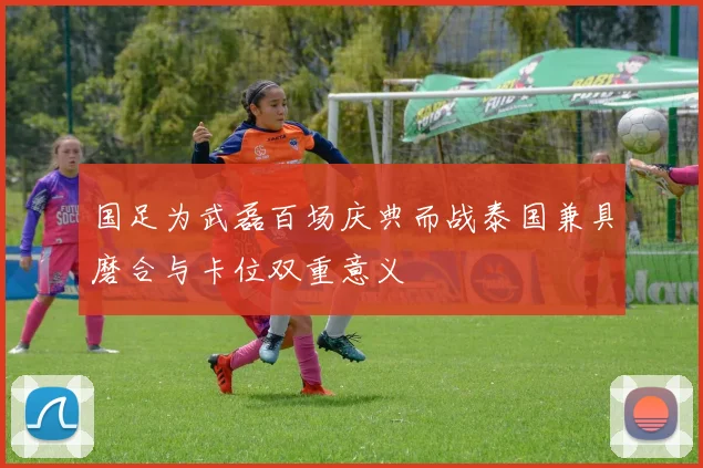 国足为武磊百场庆典而战泰国兼具磨合与卡位双重意义
