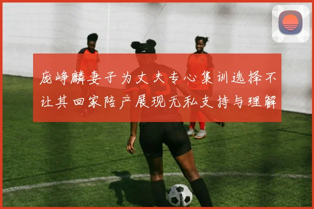庞峥麟妻子为丈夫专心集训选择不让其回家陪产展现无私支持与理解