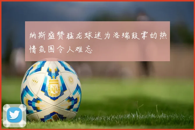 纳斯盛赞猛龙球迷为洛瑞鼓掌的热情氛围令人难忘