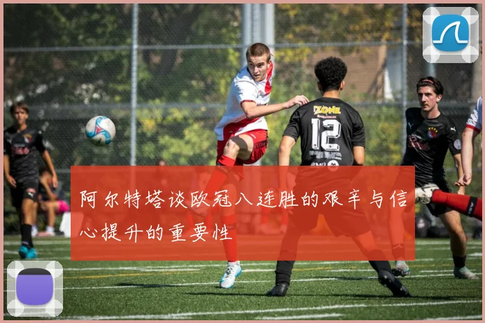 阿尔特塔谈欧冠八连胜的艰辛与信心提升的重要性