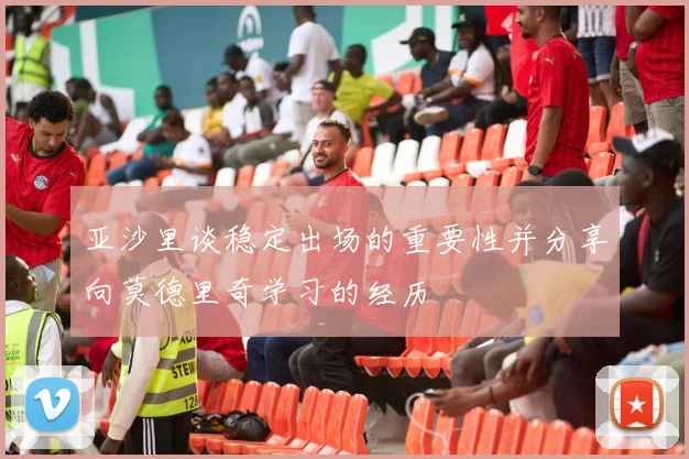亚沙里谈稳定出场的重要性并分享向莫德里奇学习的经历