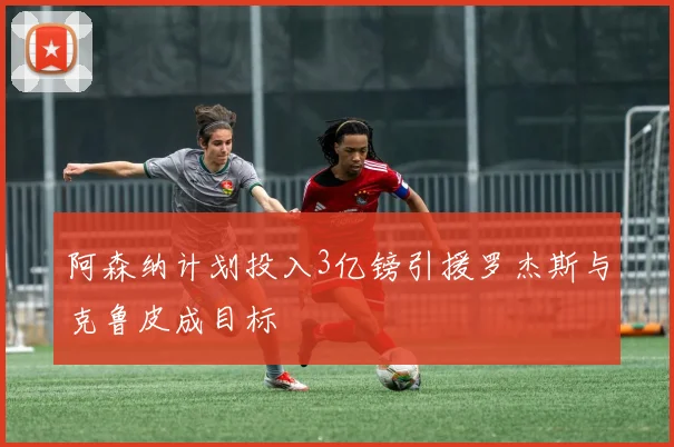 阿森纳计划投入3亿镑引援罗杰斯与克鲁皮成目标