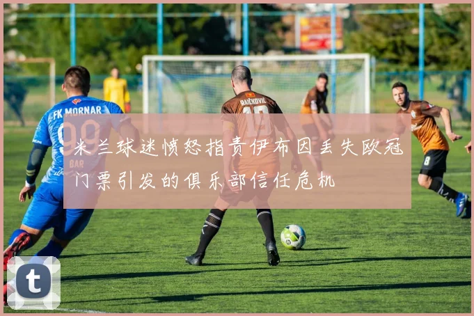 米兰球迷愤怒指责伊布因丢失欧冠门票引发的俱乐部信任危机