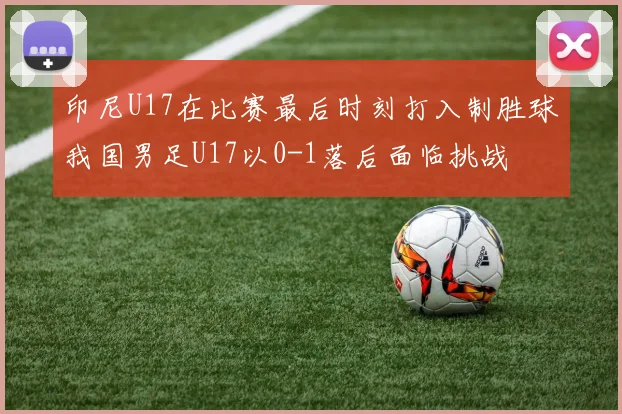 印尼U17在比赛最后时刻打入制胜球我国男足U17以0-1落后面临挑战