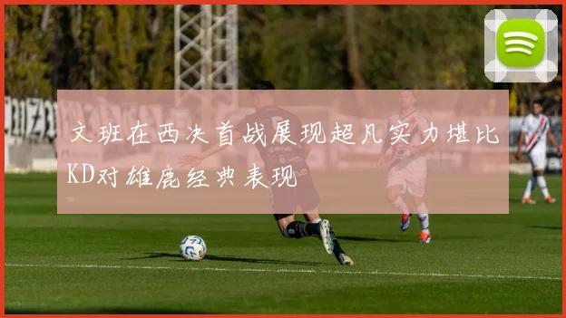 文班在西决首战展现超凡实力堪比KD对雄鹿经典表现