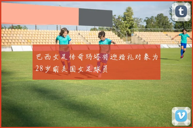 巴西女足传奇玛塔将迎婚礼对象为28岁前美国女足球员
