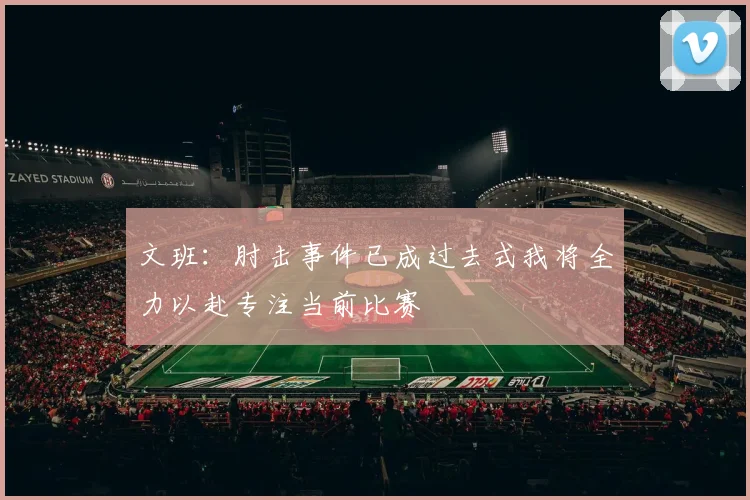 文班：肘击事件已成过去式我将全力以赴专注当前比赛