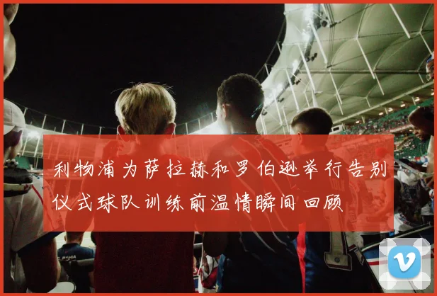 利物浦为萨拉赫和罗伯逊举行告别仪式球队训练前温情瞬间回顾
