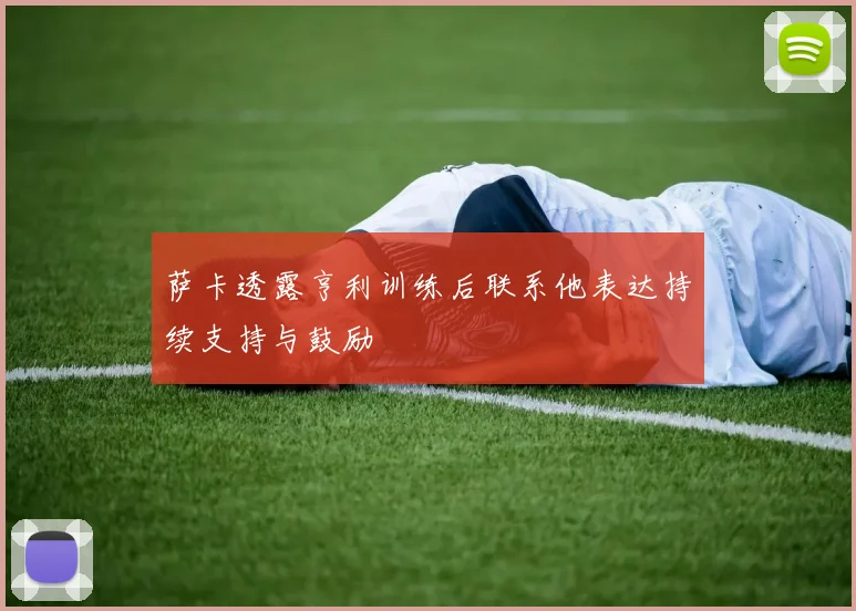 萨卡透露亨利训练后联系他表达持续支持与鼓励